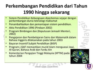 Perkembangan Pendidikan dari Tahun
1990 hingga sekarang
• Sistem Pendidikan Kebangsaan diperkemas sejajar dengan
perkembangan dunia teknologi maklumat
• Penambahbaikan dan pemantapan sistem pendidikan.
• Akta Pendidikan 1996 (Pindaan 2002)
• Program Bimbingan dan (Keputusan Jemaah Menteri,
2002)
• Pengajaran dan Pembelajaran Sains dan Matematik dalam
Bahasa Inggeris dilaksanakan pada tahun 2003
• Bayaran Insentif Subjek Pendidikan (BISP)
• Program j-QAF memastikan murid Islam menguasai Jawi,
Al-Quran, Bahasa Arab dan Fardu Ain
• Kementerian Pengajian Tinggi Malaysia (KPTM) pada
tahun 2004

DENGAN HIKMAH, KITA MENEROKA

 