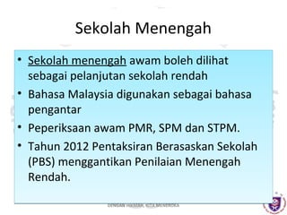 Sekolah Menengah
• Sekolah menengah awam boleh dilihat
sebagai pelanjutan sekolah rendah
• Bahasa Malaysia digunakan sebagai bahasa
pengantar
• Peperiksaan awam PMR, SPM dan STPM.
• Tahun 2012 Pentaksiran Berasaskan Sekolah
(PBS) menggantikan Penilaian Menengah
Rendah.
DENGAN HIKMAH, KITA MENEROKA

 