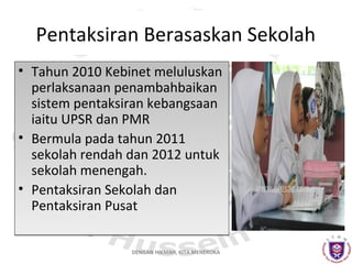 Pentaksiran Berasaskan Sekolah
• Tahun 2010 Kebinet meluluskan
perlaksanaan penambahbaikan
sistem pentaksiran kebangsaan
iaitu UPSR dan PMR
• Bermula pada tahun 2011
sekolah rendah dan 2012 untuk
sekolah menengah.
• Pentaksiran Sekolah dan
Pentaksiran Pusat
DENGAN HIKMAH, KITA MENEROKA

 