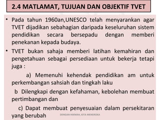 2.4 MATLAMAT, TUJUAN DAN OBJEKTIF TVET
• Pada tahun 1960an,UNESCO telah menyarankan agar
TVET dijadikan sebahagian daripada keseluruhan sistem
pendidikan secara bersepadu dengan memberi
penekanan kepada budaya.
• TVET bukan sahaja memberi latihan kemahiran dan
pengetahuan sebagai persediaan untuk bekerja tetapi
juga :
a) Memenuhi kehendak pendidikan am untuk
perkembangan sahsiah dan tingkah laku
b Dilengkapi dengan kefahaman, kebolehan membuat
pertimbangan dan
c) Dapat membuat penyesuaian dalam persekitaran
DENGAN HIKMAH, KITA MENEROKA
yang berubah

 