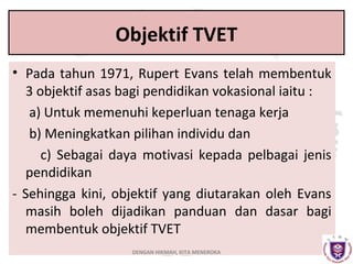 Objektif TVET
• Pada tahun 1971, Rupert Evans telah membentuk
3 objektif asas bagi pendidikan vokasional iaitu :
a) Untuk memenuhi keperluan tenaga kerja
b) Meningkatkan pilihan individu dan
c) Sebagai daya motivasi kepada pelbagai jenis
pendidikan
- Sehingga kini, objektif yang diutarakan oleh Evans
masih boleh dijadikan panduan dan dasar bagi
membentuk objektif TVET
DENGAN HIKMAH, KITA MENEROKA

 