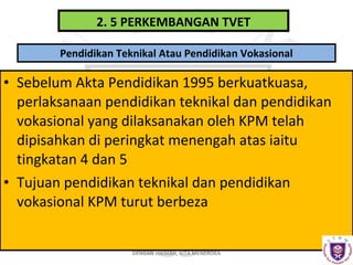 2. 5 PERKEMBANGAN TVET
Pendidikan Teknikal Atau Pendidikan Vokasional

• Sebelum Akta Pendidikan 1995 berkuatkuasa,
perlaksanaan pendidikan teknikal dan pendidikan
vokasional yang dilaksanakan oleh KPM telah
dipisahkan di peringkat menengah atas iaitu
tingkatan 4 dan 5
• Tujuan pendidikan teknikal dan pendidikan
vokasional KPM turut berbeza
DENGAN HIKMAH, KITA MENEROKA

 