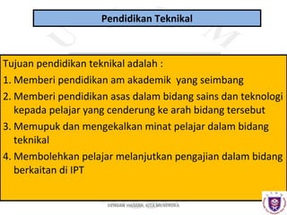 Pendidikan Teknikal

Tujuan pendidikan teknikal adalah :
1. Memberi pendidikan am akademik yang seimbang
2. Memberi pendidikan asas dalam bidang sains dan teknologi
kepada pelajar yang cenderung ke arah bidang tersebut
3. Memupuk dan mengekalkan minat pelajar dalam bidang
teknikal
4. Membolehkan pelajar melanjutkan pengajian dalam bidang
berkaitan di IPT
DENGAN HIKMAH, KITA MENEROKA

 
