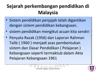 Sejarah perkembangan pendidikan di
Malaysia
•• Sistem pendidikan penjajah telah digantikan
Sistem pendidikan penjajah telah digantikan
dengan sistem pendidikan kebangsaan.
dengan sistem pendidikan kebangsaan.
•• sistem pendidikan mengikut acuan kita sendiri
sistem pendidikan mengikut acuan kita sendiri
•• Penyata Razak (1956) dan Laporan Rahman
Penyata Razak (1956) dan Laporan Rahman
Talib (( 1960 )) menjadi asas pembentukan
Talib 1960 menjadi asas pembentukan
sistem dan Dasar Pendidikan (( Pelajaran ))
sistem dan Dasar Pendidikan Pelajaran
Kebangsaan seperti termaktub dalam Akta
Kebangsaan seperti termaktub dalam Akta
Pelajaran Kebangsaan 1961
Pelajaran Kebangsaan 1961
DENGAN HIKMAH, KITA MENEROKA

 