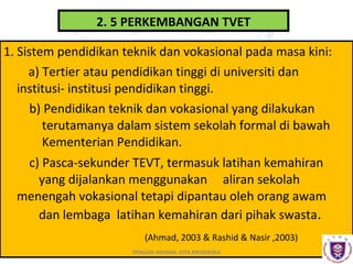 2. 5 PERKEMBANGAN TVET
1. Sistem pendidikan teknik dan vokasional pada masa kini:
a) Tertier atau pendidikan tinggi di universiti dan
institusi- institusi pendidikan tinggi.
b) Pendidikan teknik dan vokasional yang dilakukan
terutamanya dalam sistem sekolah formal di bawah
Kementerian Pendidikan.
c) Pasca-sekunder TEVT, termasuk latihan kemahiran
yang dijalankan menggunakan aliran sekolah
menengah vokasional tetapi dipantau oleh orang awam
dan lembaga latihan kemahiran dari pihak swasta.
(Ahmad, 2003 & Rashid & Nasir ,2003)
DENGAN HIKMAH, KITA MENEROKA

 