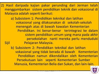 2) Hasil daripada kajian pakar perunding dari Jerman telah
menggambarkan sistem pendidikan teknik dan vokasional di
Malaysia adalah seperti berikut:
a) Subsistem 1: Pendidikan teknikal dan latihan
vokasional yang dilaksanakan di sekolah-sekolah
menengah atas di bawah kawalan Kementerian
Pendidikan. Ini benar-benar terintegrasi ke dalam
sistem pendidikan umum yang mana pada akhir
persekolahan nanti mereka perlu menduduki
Sijil
Pelajaran Malaysia.
b) Subsistem 2: Pendidikan teknikal dan latihan
vokasional yang tidak berada di bawah Kementerian
Pendidikan namun dikendalikan oleh Kementerian
Persekutuan lain seperti Kementerian Sumber
Manusia, Kementerian Belia dan Sukan, dan lain-lain.
DENGAN HIKMAH, KITA MENEROKA

 
