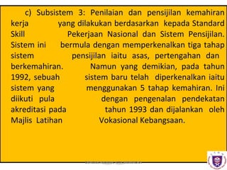c) Subsistem 3: Penilaian dan pensijilan kemahiran
kerja
yang dilakukan berdasarkan kepada Standard
Skill
Pekerjaan Nasional dan Sistem Pensijilan.
Sistem ini
bermula dengan memperkenalkan tiga tahap
sistem
pensijilan iaitu asas, pertengahan dan
berkemahiran.
Namun yang demikian, pada tahun
1992, sebuah
sistem baru telah diperkenalkan iaitu
sistem yang
menggunakan 5 tahap kemahiran. Ini
diikuti pula
dengan pengenalan pendekatan
akreditasi pada
tahun 1993 dan dijalankan oleh
Majlis Latihan
Vokasional Kebangsaan.

DENGAN HIKMAH, KITA MENEROKA

 