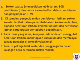 5.

Sektor swasta (menyediakan lebih kurang 80%
pembiayaan) dan sector awam terlibat dalam pembiayaan
dan penyampaian TEVT.
6. Di samping penyediaan dan pembiayaan latihan, sektor
swasta terlibat dalam penambahbaikan kurikulum latihan,
pindaan peraturan latihan, khidmat nasihat dan penyeliaan
latihan serta urusan pentadbiran peperiksaan.
7. Pada masa yang sama, kerajaan terlibat dalam menggubal
peraturan latihan, menetapkan kurikulum dan membiayai
tenaga pengajar di sekolah vokasional.
8. Peratus pekerja tidak mahir dan pengganguran dalam
kalangan belia di Jerman adalah rendah.
DENGAN HIKMAH, KITA MENEROKA

 