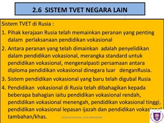 2.6 SISTEM TVET NEGARA LAIN
Sistem TVET di Rusia :
1. Pihak kerajaan Rusia telah memainkan peranan yang penting
dalam perlaksanaan pendidikan vokasional
2. Antara peranan yang telah dimainkan adalah penyelidikan
dalam pendidikan vokasional, merangka standard untuk
pendidikan vokasional, mengenalpasti persamaan antara
diploma pendidikan vokasional dinegara luar denganRusia.
3. Sistem pendidikan vokasional yang baru telah digubal Rusia
4. Pendidikan vokasional di Rusia telah dibahagikan kepada
beberapa bahagian iaitu pendidikan vokasional rendah,
pendidikan vokasional menengah, pendidikan vokasional tinggi,
pendidikan vokasional lepasan ijazah dan pendidikan vokasional
DENGAN HIKMAH, KITA MENEROKA
tambahan/khas.

 