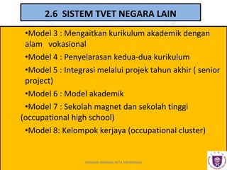 2.6 SISTEM TVET NEGARA LAIN
•Model 3 : Mengaitkan kurikulum akademik dengan
alam vokasional
•Model 4 : Penyelarasan kedua-dua kurikulum
•Model 5 : Integrasi melalui projek tahun akhir ( senior
project)
•Model 6 : Model akademik
•Model 7 : Sekolah magnet dan sekolah tinggi
(occupational high school)
•Model 8: Kelompok kerjaya (occupational cluster)

DENGAN HIKMAH, KITA MENEROKA

 