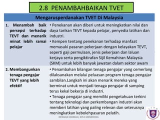 2.8 PENAMBAHBAIKAN TVET
Mengarusperdanakan TVET Di Malaysia
1.

Menambah baik
persepsi terhadap
TEVT dan menarik
minat lebih ramai
pelajar

2. Membangunkan

tenaga pengajar
TEVT yang lebih
efektif

• Penekanan akan diberi untuk meningkatkan nilai dan
daya tarikan TEVT kepada pelajar, penyedia latihan dan
industri.
• Kempen tentang penekanan terhadap manfaat
memasuki pasaran pekerjaan dengan kelayakan TEVT,
seperti gaji permulaan, jenis pekerjaan dan laluan
kerjaya serta pengiktirafan Sijil Kemahiran Malaysia
(SKM) untuk lebih banyak jawatan dalam sektor awam
• Penambahan bilangan tenaga pengajar yang cemerlang
dilaksanakan melalui peluasan program tenaga pengajar
sambilan.Langkah ini akan menarik mereka yang
berminat untuk menjadi tenaga pengajar di samping
terus kekal bekerja di industri.
• Tenaga pengajar yang memiliki pengetahuan terkini
tentang teknologi dan perkembangan industri akan
memberi latihan yang paling relevan dan seterusnya
meningkatkan kebolehpasaran pelatih.
DENGAN HIKMAH, KITA MENEROKA

 