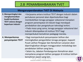 2.8 PENAMBAHBAIKAN TVET
Mengarusperdanakan TVET Di Malaysia
3. Mempertingkat dan
mengharmonikan
kualiti kurikulum
TEVT selaras dengan
keperluan industri

4. Memperkemas
penyampaian TEVT

• Kerjasama antara institusi TEVT dengan industri dalam
pertukaran personel akan diperkukuhkan bagi
membolehkan tenaga pengajar vokasional menjalani
program penempatan di industri bagi mendapat
pendedahan dan pengetahuan teknologi terkini.
• Pada masa yang sama, tenaga pengajar vokasional dari
industri ditempatkan di institusi TEVT bagi
memperkukuh kemahiran pedagogi mereka.
• Bagi memperkukuh penyampaian latihan dan
meningkatkan pengambilan tenaga pengajar, kapasiti
Pusat Latihan Pengajar dan Kemahiran Lanjutan akan
dipertingkatkan dengan menggunakan metodologi dan
pendekatan latihan yang baru.
• Selain itu, Jabatan Pembangunan Kemahiran akan
menyelaras program latihan pengajar di institusi latihan
kemahiran awam yang lain.
DENGAN HIKMAH, KITA MENEROKA

 
