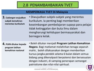 2.8 PENAMBAHBAIKAN TVET
MEMPERKASA TVET Di Malaysia

3. Cadangan wujudkan • Diwujudkan subjek-subjek yang merentas
subjek kemahiran
merentas kurikulum

kurikulum. Ia penting bagi memberikan
keseimbangan pembelajaran supaya para pelajar
tidak ketinggalan dan buta ilmu dalam
mengharungi kehidupan bermasyarakat dan
bernegara kelak.

4. PLKN ditukar kepada

• Boleh ditukar menjadi Program Latihan Kemahiran

program latihan
kemahiran nasional

Negara. Bagi matlamat melahirkan tenaga separuh
mahir, boleh dilaksanakan dengan memberikan
kursus jangka pendek selama 6 bulan dalam semua
bidang yang dikenalpasti berpotensi dan bersesuaian
dengan industri, di samping penerapan semangat
patriotisme dan nilai-nilai spiritual.
DENGAN HIKMAH, KITA MENEROKA

 