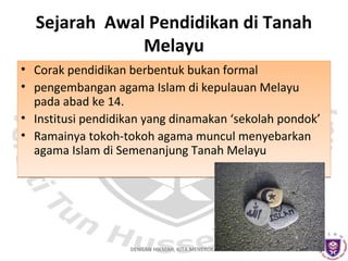 Sejarah Awal Pendidikan di Tanah
Melayu
• Corak pendidikan berbentuk bukan formal
• pengembangan agama Islam di kepulauan Melayu
pada abad ke 14.
• Institusi pendidikan yang dinamakan ‘sekolah pondok’
• Ramainya tokoh-tokoh agama muncul menyebarkan
agama Islam di Semenanjung Tanah Melayu

DENGAN HIKMAH, KITA MENEROKA

 