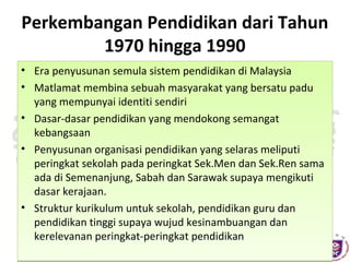 Perkembangan Pendidikan dari Tahun
1970 hingga 1990
• Era penyusunan semula sistem pendidikan di Malaysia
• Matlamat membina sebuah masyarakat yang bersatu padu
yang mempunyai identiti sendiri
• Dasar-dasar pendidikan yang mendokong semangat
kebangsaan
• Penyusunan organisasi pendidikan yang selaras meliputi
peringkat sekolah pada peringkat Sek.Men dan Sek.Ren sama
ada di Semenanjung, Sabah dan Sarawak supaya mengikuti
dasar kerajaan.
• Struktur kurikulum untuk sekolah, pendidikan guru dan
pendidikan tinggi supaya wujud kesinambuangan dan
kerelevanan peringkat-peringkat pendidikan
DENGAN HIKMAH, KITA MENEROKA

 