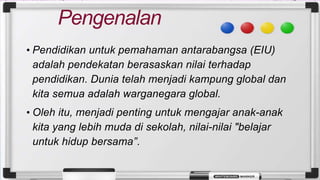 Pengenalan
• Pendidikan untuk pemahaman antarabangsa (EIU)
adalah pendekatan berasaskan nilai terhadap
pendidikan. Dunia telah menjadi kampung global dan
kita semua adalah warganegara global.
• Oleh itu, menjadi penting untuk mengajar anak-anak
kita yang lebih muda di sekolah, nilai-nilai "belajar
untuk hidup bersama”.
 