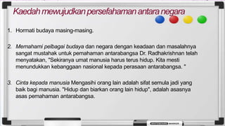 Kaedahmewujudkanpersefahamanantaranegara
1. Hormati budaya masing-masing.
2. Memahami pelbagai budaya dan negara dengan keadaan dan masalahnya
sangat mustahak untuk pemahaman antarabangsa Dr. Radhakrishnan telah
menyatakan, "Sekiranya umat manusia harus terus hidup. Kita mesti
menundukkan kebanggaan nasional kepada perasaan antarabangsa. "
3. Cinta kepada manusia Mengasihi orang lain adalah sifat semula jadi yang
baik bagi manusia. "Hidup dan biarkan orang lain hidup", adalah asasnya
asas pemahaman antarabangsa.
 