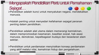 MengapakahPendidikanPerluuntukPemahaman
Sejagat…
➢Pendidikan adalah kunci untuk menyatukan negara, mendekatkan
manusia.
➢Adalah penting untuk menyedari kefahaman sejagat peranan
penting dalam pendidikan.
➢Pendidikan adalah alat utama dalam memerangi kemiskinan,
dalam mempromosikan keamanan, keadilan sosial, hak asasi
manusia, demokrasi, kepelbagaian budaya dan kesedaran alam
sekitar.
➢Pendidikan untuk perdamaian menyiratkan konsep perdamaian
yang aktif melalui nilai, kemahiran hidup dan pengetahuan.
 