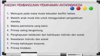 KAEDAH PEMBANGUNAN PEMAHAMAN ANTARABANGSA
1. Memupuk pada masa muda kekuatan berfikir bebas.
2. Melatih anak muda kita untuk menggunakan pengetahuan
mereka.
3. Makna patriotisme yang betul.
4. Prinsip saling bergantung.
5. Penghapusan ketakutan dari kehidupan individu dan sosial.
6. Kesedaran individu dan sosial.
7. Prinsip kehidupan korporat.
8. Prinsip tindakan.
 