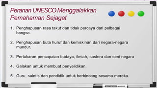 Peranan UNESCOMenggalakkan
Pemahaman Sejagat
1. Penghapusan rasa takut dan tidak percaya dari pelbagai
bangsa.
2. Penghapusan buta huruf dan kemiskinan dari negara-negara
mundur.
3. Pertukaran pencapaian budaya, ilmiah, sastera dan seni negara
4. Galakan untuk membuat penyelidikan.
5. Guru, saintis dan pendidik untuk berbincang sesama mereka.
 