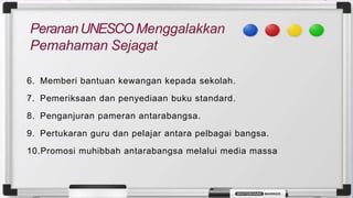 6. Memberi bantuan kewangan kepada sekolah.
7. Pemeriksaan dan penyediaan buku standard.
8. Penganjuran pameran antarabangsa.
9. Pertukaran guru dan pelajar antara pelbagai bangsa.
10.Promosi muhibbah antarabangsa melalui media massa
 