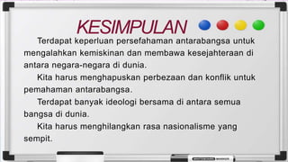 KESIMPULAN
Terdapat keperluan persefahaman antarabangsa untuk
mengalahkan kemiskinan dan membawa kesejahteraan di
antara negara-negara di dunia.
Kita harus menghapuskan perbezaan dan konflik untuk
pemahaman antarabangsa.
Terdapat banyak ideologi bersama di antara semua
bangsa di dunia.
Kita harus menghilangkan rasa nasionalisme yang
sempit.
 