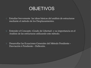 OBJETIVOS
1. Estudiar brevemente las ideas básicas del análisis de estructuras
mediante el método de los Desplazamientos.
2. Entender el Concepto «Grado de Libertad» y su importancia en el
Análisis de las estructuras utilizando este método.
3. Desarrollar las Ecuaciones Generales del Método Pendiente –
Desviación ó Pendiente – Deflexión.
 
