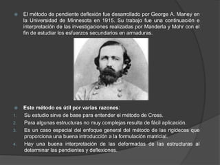  El método de pendiente deflexión fue desarrollado por George A. Maney en
la Universidad de Minnesota en 1915. Su trabajo fue una continuación e
interpretación de las investigaciones realizadas por Manderla y Mohr con el
fin de estudiar los esfuerzos secundarios en armaduras.
 Este método es útil por varias razones:
1. Su estudio sirve de base para entender el método de Cross.
2. Para algunas estructuras no muy complejas resulta de fácil aplicación.
3. Es un caso especial del enfoque general del método de las rigideces que
proporciona una buena introducción a la formulación matricial.
4. Hay una buena interpretación de las deformadas de las estructuras al
determinar las pendientes y deflexiones.
 