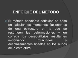ENFOQUE DEL METODO
 El método pendiente deflexión se basa
en calcular los momentos flexionantes
de una estructura en la que se
restringen las deformaciones y en
corregir los desequilibrios resultantes
imponiendo rotaciones y
desplazamientos lineales en los nudos
de la estructura.
 