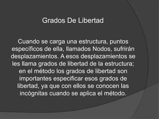 Grados De Libertad
Cuando se carga una estructura, puntos
específicos de ella, llamados Nodos, sufrirán
desplazamientos. A esos desplazamientos se
les llama grados de libertad de la estructura;
en el método los grados de libertad son
importantes especificar esos grados de
libertad, ya que con ellos se conocen las
incógnitas cuando se aplica el método.
 