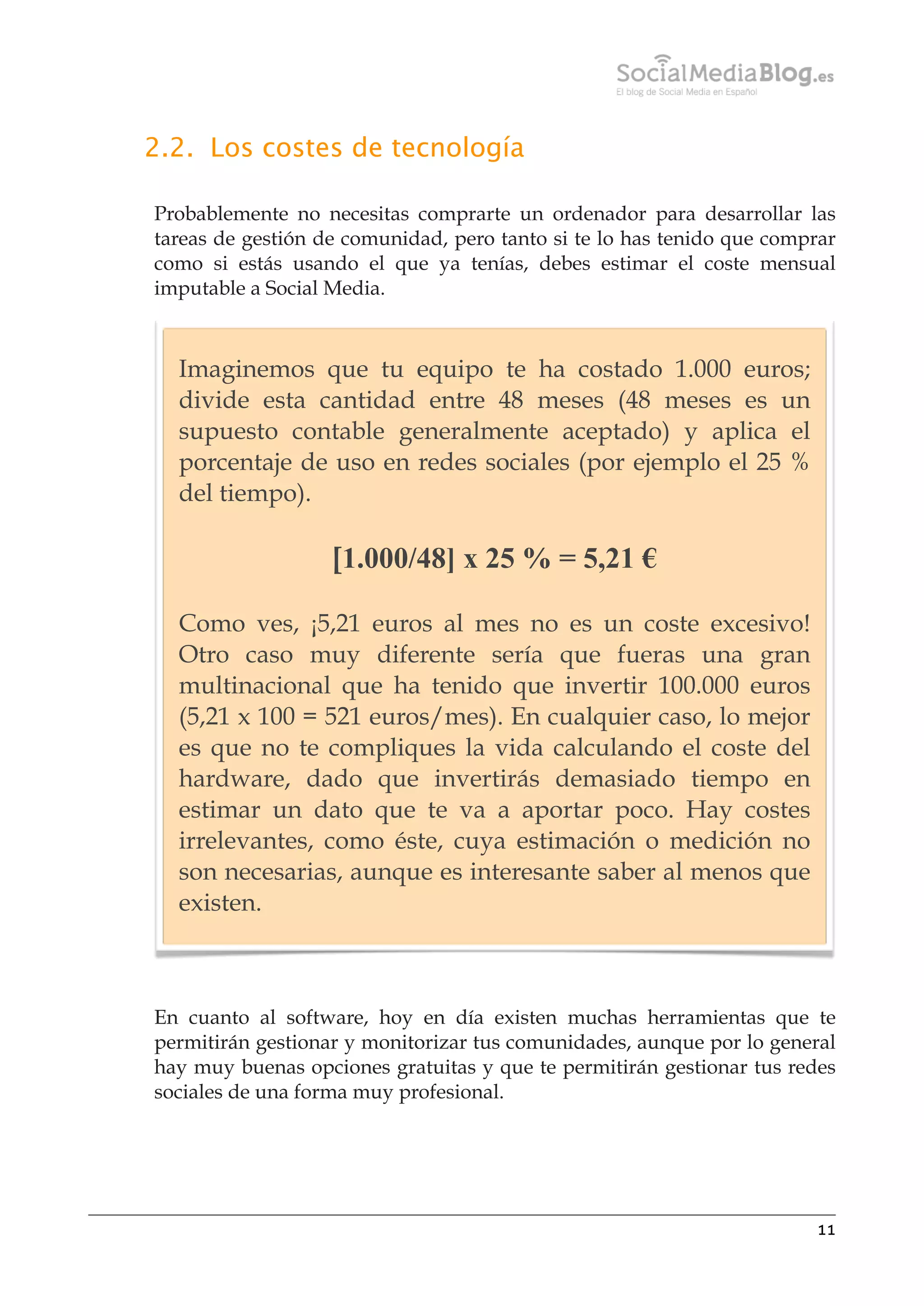 2.2. Los costes de tecnología
Probablemente no necesitas comprarte un ordenador para desarrollar las
tareas de gestión de comunidad, pero tanto si te lo has tenido que comprar
como si estás usando el que ya tenías, debes estimar el coste mensual
imputable a Social Media.

Imaginemos que tu equipo te ha costado 1.000 euros;
divide esta cantidad entre 48 meses (48 meses es un
supuesto contable generalmente aceptado) y aplica el
porcentaje de uso en redes sociales (por ejemplo el 25 %
del tiempo).

[1.000/48] x 25 % = 5,21 €
Como ves, ¡5,21 euros al mes no es un coste excesivo!
Otro caso muy diferente sería que fueras una gran
multinacional que ha tenido que invertir 100.000 euros
(5,21 x 100 = 521 euros/mes). En cualquier caso, lo mejor
es que no te compliques la vida calculando el coste del
hardware, dado que invertirás demasiado tiempo en
estimar un dato que te va a aportar poco. Hay costes
irrelevantes, como éste, cuya estimación o medición no
son necesarias, aunque es interesante saber al menos que
existen.

En cuanto al software, hoy en día existen muchas herramientas que te
permitirán gestionar y monitorizar tus comunidades, aunque por lo general
hay muy buenas opciones gratuitas y que te permitirán gestionar tus redes
sociales de una forma muy profesional.

11

 