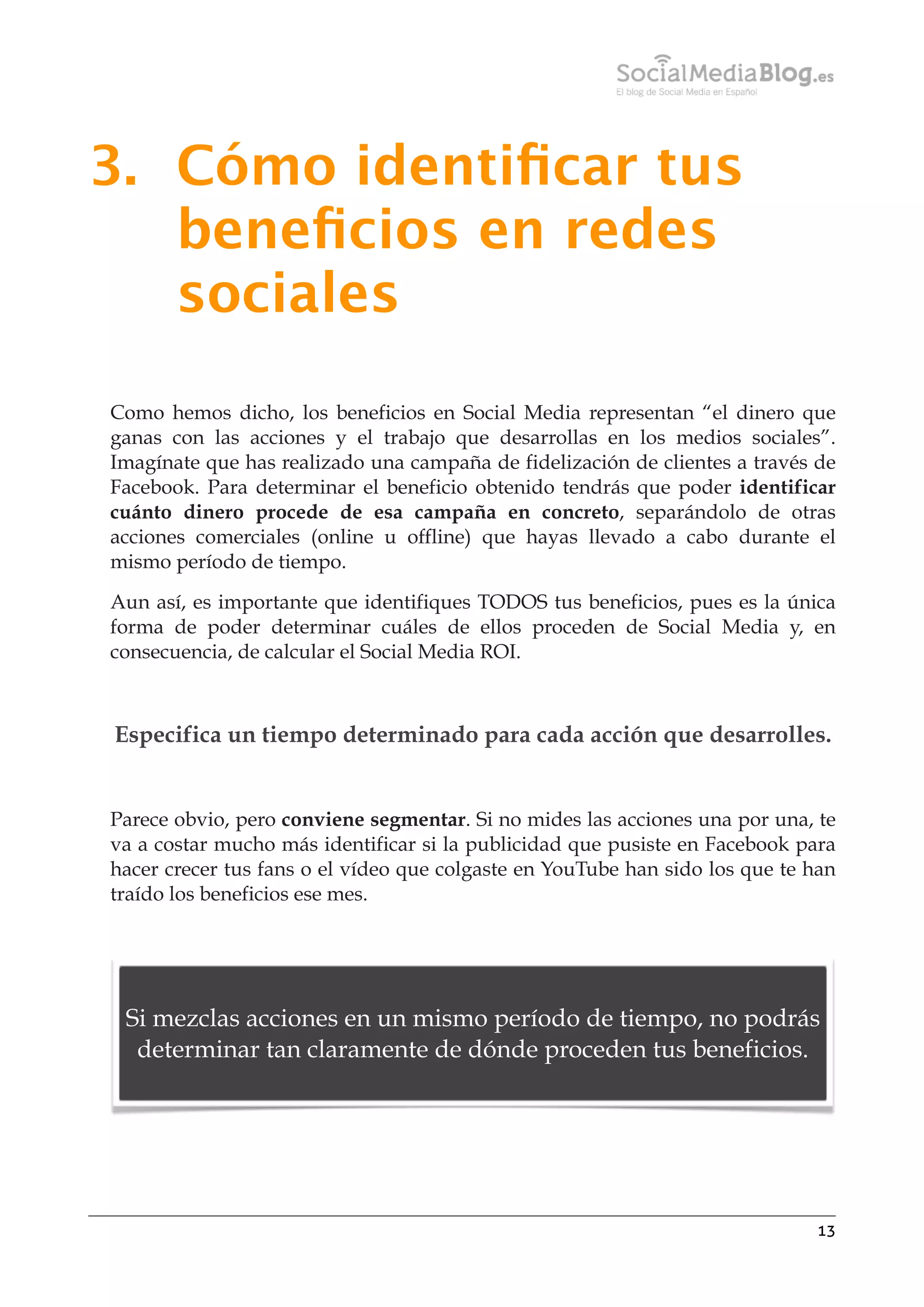 3. Cómo identiﬁcar tus
beneﬁcios en redes
sociales
Como hemos dicho, los beneficios en Social Media representan “el dinero que
ganas con las acciones y el trabajo que desarrollas en los medios sociales”.
Imagínate que has realizado una campaña de fidelización de clientes a través de
Facebook. Para determinar el beneficio obtenido tendrás que poder identificar
cuánto dinero procede de esa campaña en concreto, separándolo de otras
acciones comerciales (online u offline) que hayas llevado a cabo durante el
mismo período de tiempo.
Aun así, es importante que identifiques TODOS tus beneficios, pues es la única
forma de poder determinar cuáles de ellos proceden de Social Media y, en
consecuencia, de calcular el Social Media ROI.

Especifica un tiempo determinado para cada acción que desarrolles.

Parece obvio, pero conviene segmentar. Si no mides las acciones una por una, te
va a costar mucho más identificar si la publicidad que pusiste en Facebook para
hacer crecer tus fans o el vídeo que colgaste en YouTube han sido los que te han
traído los beneficios ese mes.

Si mezclas acciones en un mismo período de tiempo, no podrás
determinar tan claramente de dónde proceden tus beneficios.

13

 
