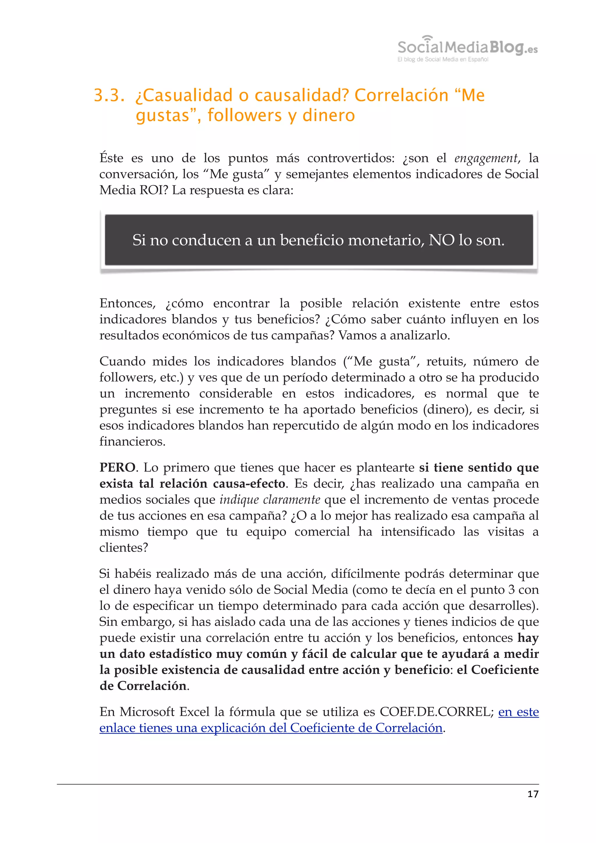 3.3. ¿Casualidad o causalidad? Correlación “Me
gustas”, followers y dinero
Éste es uno de los puntos más controvertidos: ¿son el engagement, la
conversación, los “Me gusta” y semejantes elementos indicadores de Social
Media ROI? La respuesta es clara:

Si no conducen a un beneficio monetario, NO lo son.

Entonces, ¿cómo encontrar la posible relación existente entre estos
indicadores blandos y tus beneficios? ¿Cómo saber cuánto influyen en los
resultados económicos de tus campañas? Vamos a analizarlo.
Cuando mides los indicadores blandos (“Me gusta”, retuits, número de
followers, etc.) y ves que de un período determinado a otro se ha producido
un incremento considerable en estos indicadores, es normal que te
preguntes si ese incremento te ha aportado beneficios (dinero), es decir, si
esos indicadores blandos han repercutido de algún modo en los indicadores
financieros.
PERO. Lo primero que tienes que hacer es plantearte si tiene sentido que
exista tal relación causa-efecto. Es decir, ¿has realizado una campaña en
medios sociales que indique claramente que el incremento de ventas procede
de tus acciones en esa campaña? ¿O a lo mejor has realizado esa campaña al
mismo tiempo que tu equipo comercial ha intensificado las visitas a
clientes?
Si habéis realizado más de una acción, difícilmente podrás determinar que
el dinero haya venido sólo de Social Media (como te decía en el punto 3 con
lo de especificar un tiempo determinado para cada acción que desarrolles).
Sin embargo, si has aislado cada una de las acciones y tienes indicios de que
puede existir una correlación entre tu acción y los beneficios, entonces hay
un dato estadístico muy común y fácil de calcular que te ayudará a medir
la posible existencia de causalidad entre acción y beneficio: el Coeficiente
de Correlación.
En Microsoft Excel la fórmula que se utiliza es COEF.DE.CORREL; en este
enlace tienes una explicación del Coeficiente de Correlación.

17

 