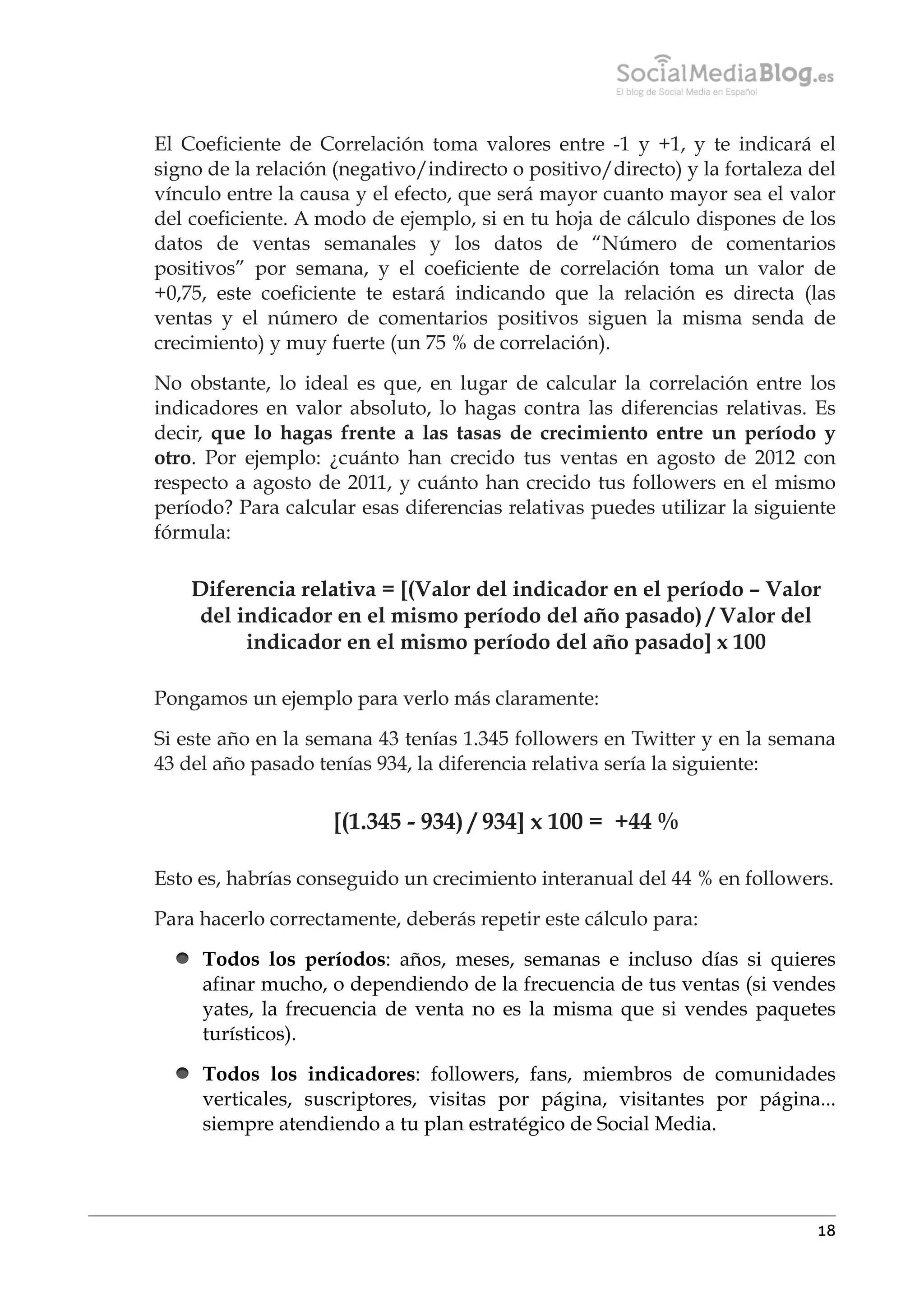 El Coeficiente de Correlación toma valores entre -1 y +1, y te indicará el
signo de la relación (negativo/indirecto o positivo/directo) y la fortaleza del
vínculo entre la causa y el efecto, que será mayor cuanto mayor sea el valor
del coeficiente. A modo de ejemplo, si en tu hoja de cálculo dispones de los
datos de ventas semanales y los datos de “Número de comentarios
positivos” por semana, y el coeficiente de correlación toma un valor de
+0,75, este coeficiente te estará indicando que la relación es directa (las
ventas y el número de comentarios positivos siguen la misma senda de
crecimiento) y muy fuerte (un 75 % de correlación).
No obstante, lo ideal es que, en lugar de calcular la correlación entre los
indicadores en valor absoluto, lo hagas contra las diferencias relativas. Es
decir, que lo hagas frente a las tasas de crecimiento entre un período y
otro. Por ejemplo: ¿cuánto han crecido tus ventas en agosto de 2012 con
respecto a agosto de 2011, y cuánto han crecido tus followers en el mismo
período? Para calcular esas diferencias relativas puedes utilizar la siguiente
fórmula:

Diferencia relativa = [(Valor del indicador en el período – Valor
del indicador en el mismo período del año pasado) / Valor del
indicador en el mismo período del año pasado] x 100
Pongamos un ejemplo para verlo más claramente:
Si este año en la semana 43 tenías 1.345 followers en Twitter y en la semana
43 del año pasado tenías 934, la diferencia relativa sería la siguiente:

[(1.345 - 934) / 934] x 100 =  +44 %
Esto es, habrías conseguido un crecimiento interanual del 44 % en followers.
Para hacerlo correctamente, deberás repetir este cálculo para:
Todos los períodos: años, meses, semanas e incluso días si quieres
afinar mucho, o dependiendo de la frecuencia de tus ventas (si vendes
yates, la frecuencia de venta no es la misma que si vendes paquetes
turísticos).
Todos los indicadores: followers, fans, miembros de comunidades
verticales, suscriptores, visitas por página, visitantes por página...
siempre atendiendo a tu plan estratégico de Social Media.

18

 