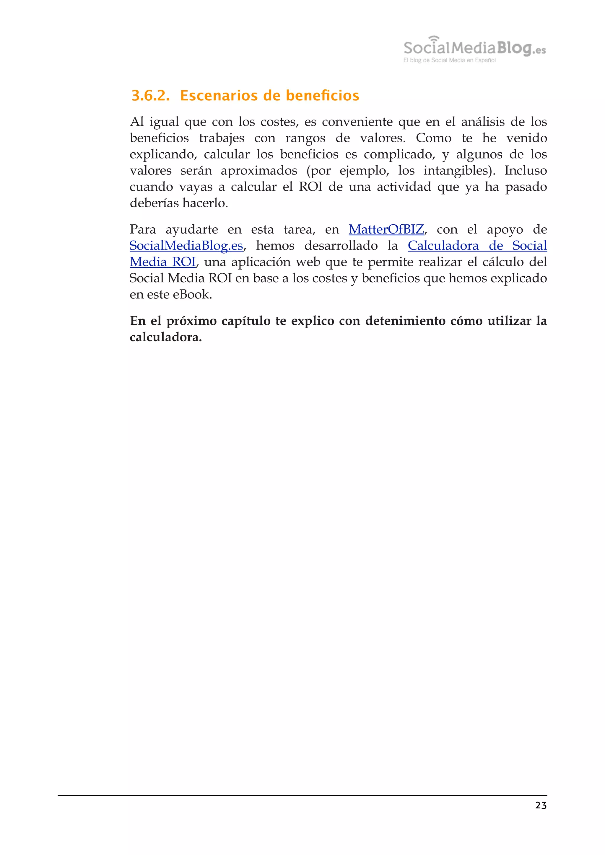 3.6.2. Escenarios de beneﬁcios
Al igual que con los costes, es conveniente que en el análisis de los
beneficios trabajes con rangos de valores. Como te he venido
explicando, calcular los beneficios es complicado, y algunos de los
valores serán aproximados (por ejemplo, los intangibles). Incluso
cuando vayas a calcular el ROI de una actividad que ya ha pasado
deberías hacerlo.
Para ayudarte en esta tarea, en MatterOfBIZ, con el apoyo de
SocialMediaBlog.es, hemos desarrollado la Calculadora de Social
Media ROI, una aplicación web que te permite realizar el cálculo del
Social Media ROI en base a los costes y beneficios que hemos explicado
en este eBook.
En el próximo capítulo te explico con detenimiento cómo utilizar la
calculadora.

23

 