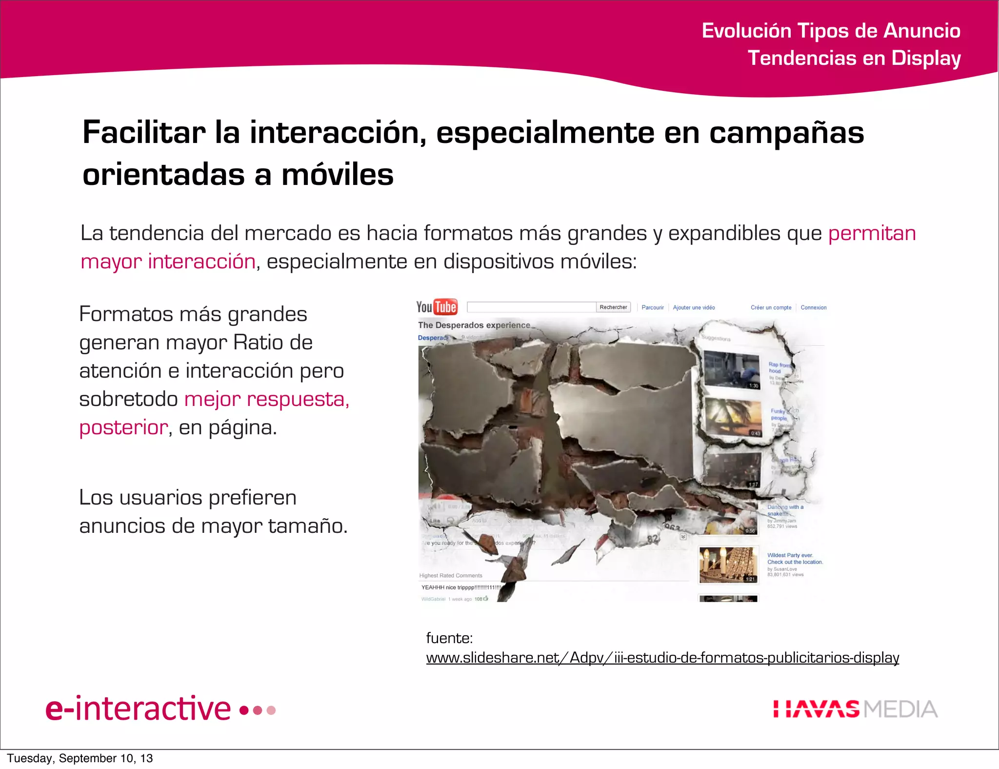 Evolución Tipos de Anuncio
Tendencias en Display

Facilitar la interacción, especialmente en campañas
orientadas a móviles
La tendencia del mercado es hacia formatos más grandes y expandibles que permitan
mayor interacción, especialmente en dispositivos móviles:
Formatos más grandes
generan mayor Ratio de
atención e interacción pero
sobretodo mejor respuesta,
posterior, en página.
Los usuarios prefieren
anuncios de mayor tamaño.

fuente:
www.slideshare.net/Adpv/iii-estudio-de-formatos-publicitarios-display

Tuesday, September 10, 13

 