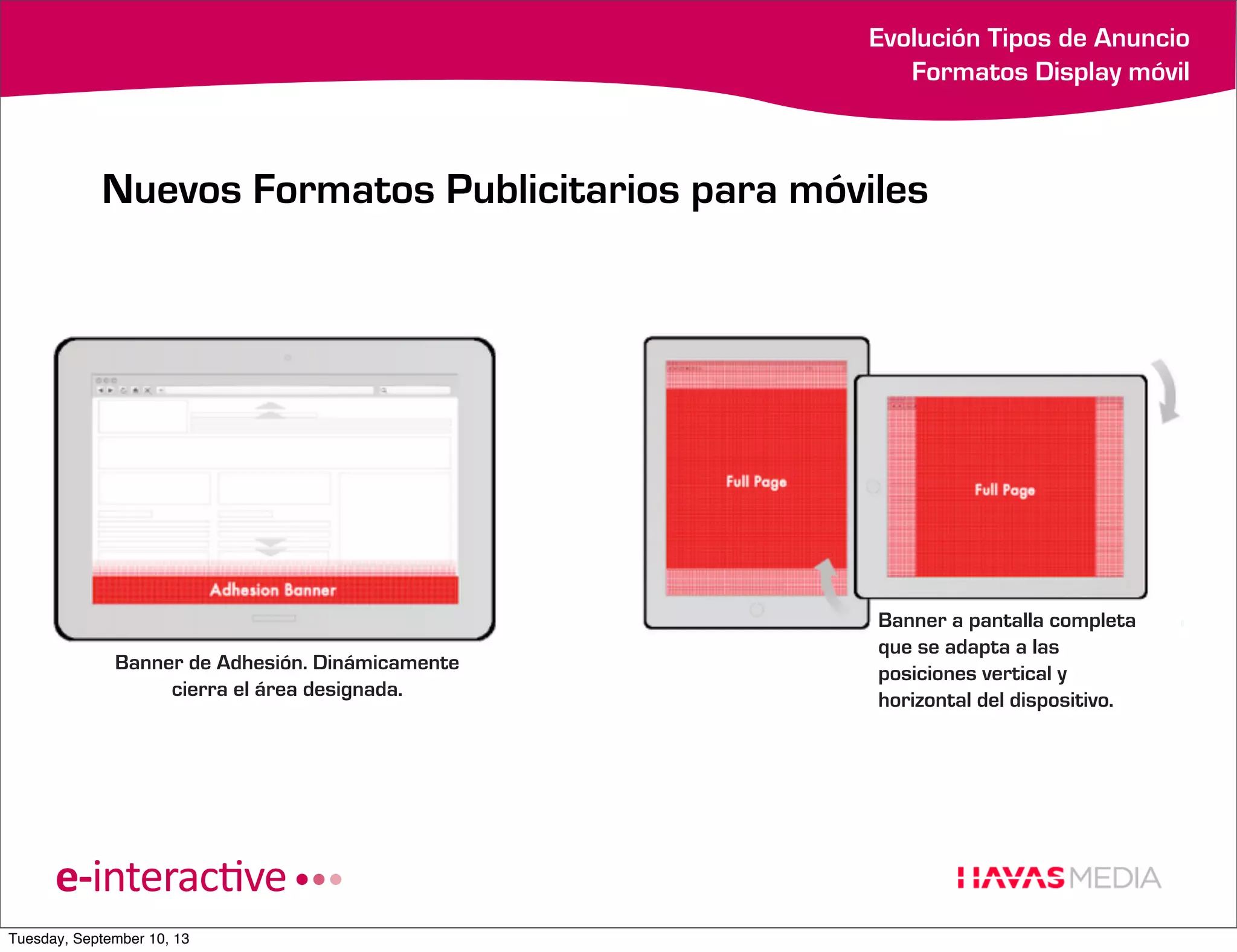 Evolución Tipos de Anuncio
Formatos Display móvil

Nuevos Formatos Publicitarios para móviles

Banner de Adhesión. Dinámicamente
cierra el área designada.

Tuesday, September 10, 13

Banner a pantalla completa
que se adapta a las
posiciones vertical y
horizontal del dispositivo.

 