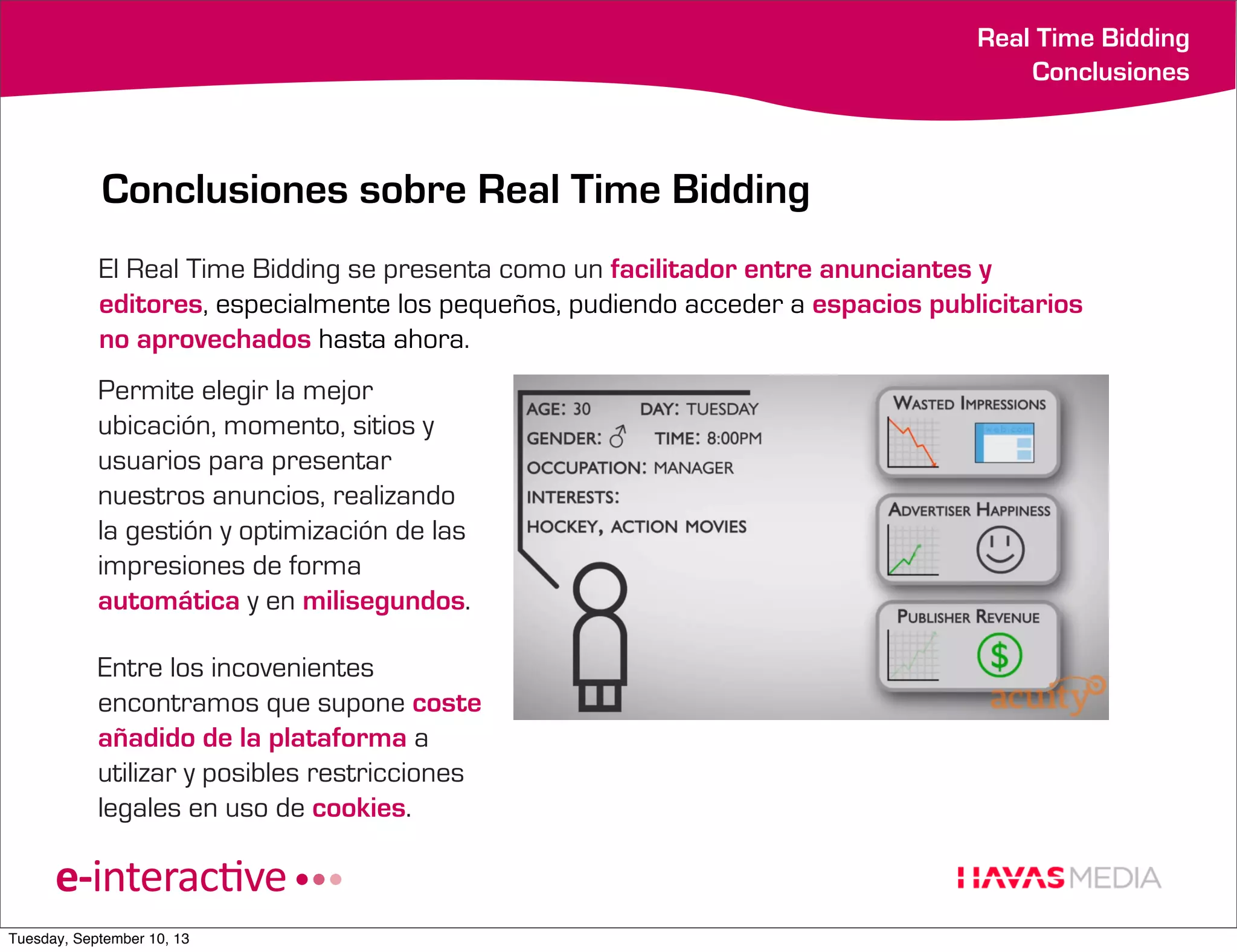 Real Time Bidding
Conclusiones

Conclusiones sobre Real Time Bidding
El Real Time Bidding se presenta como un facilitador entre anunciantes y
editores, especialmente los pequeños, pudiendo acceder a espacios publicitarios
no aprovechados hasta ahora.
Permite elegir la mejor
ubicación, momento, sitios y
usuarios para presentar
nuestros anuncios, realizando
la gestión y optimización de las
impresiones de forma
automática y en milisegundos.
Entre los incovenientes
encontramos que supone coste
añadido de la plataforma a
utilizar y posibles restricciones
legales en uso de cookies.

Tuesday, September 10, 13

 