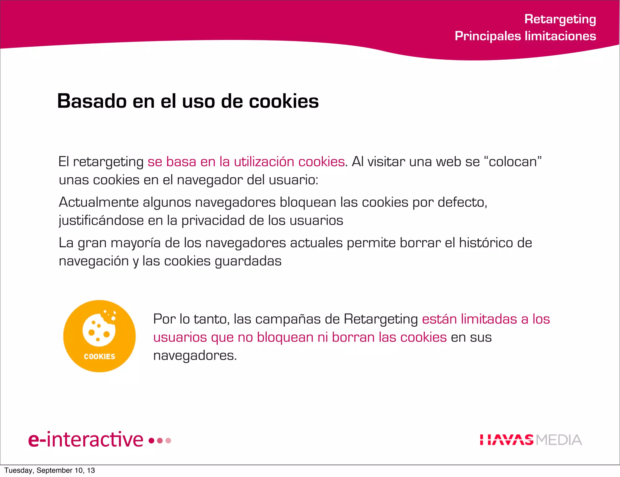 Retargeting
Principales limitaciones

Basado en el uso de cookies
El retargeting se basa en la utilización cookies. Al visitar una web se “colocan”
unas cookies en el navegador del usuario:
Actualmente algunos navegadores bloquean las cookies por defecto,
justificándose en la privacidad de los usuarios
La gran mayoría de los navegadores actuales permite borrar el histórico de
navegación y las cookies guardadas

Por lo tanto, las campañas de Retargeting están limitadas a los
usuarios que no bloquean ni borran las cookies en sus
navegadores.

Tuesday, September 10, 13

 