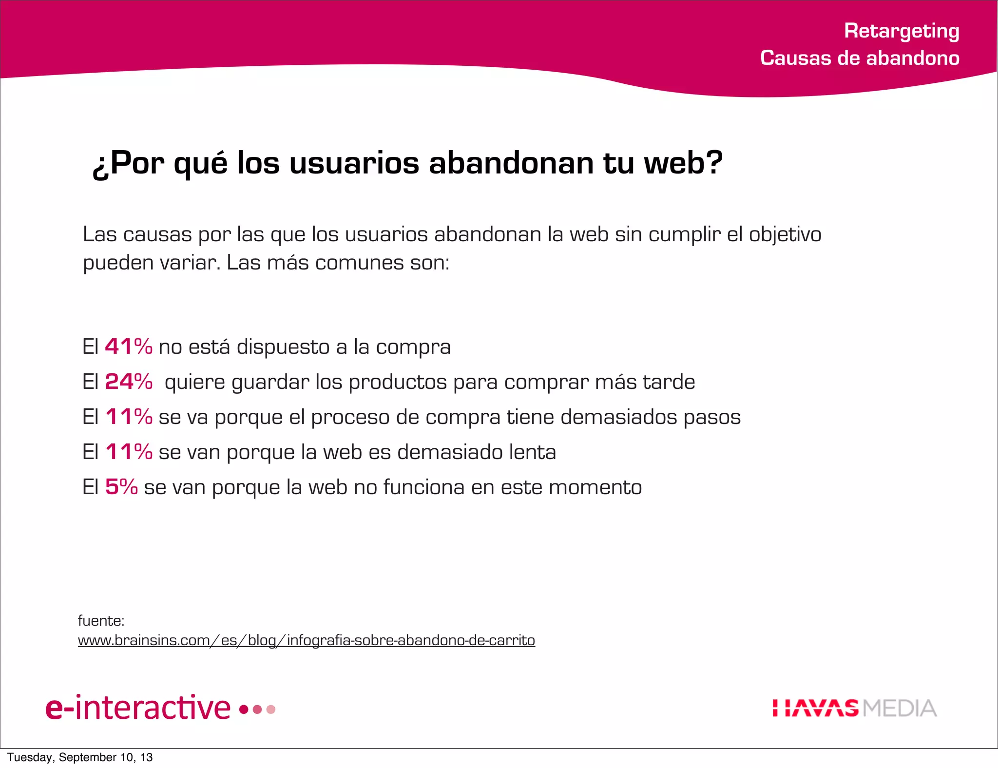 Retargeting
Causas de abandono

¿Por qué los usuarios abandonan tu web?
Las causas por las que los usuarios abandonan la web sin cumplir el objetivo
pueden variar. Las más comunes son:

El 41% no está dispuesto a la compra
El 24% quiere guardar los productos para comprar más tarde
El 11% se va porque el proceso de compra tiene demasiados pasos
El 11% se van porque la web es demasiado lenta
El 5% se van porque la web no funciona en este momento

fuente:
www.brainsins.com/es/blog/infografia-sobre-abandono-de-carrito

Tuesday, September 10, 13

 