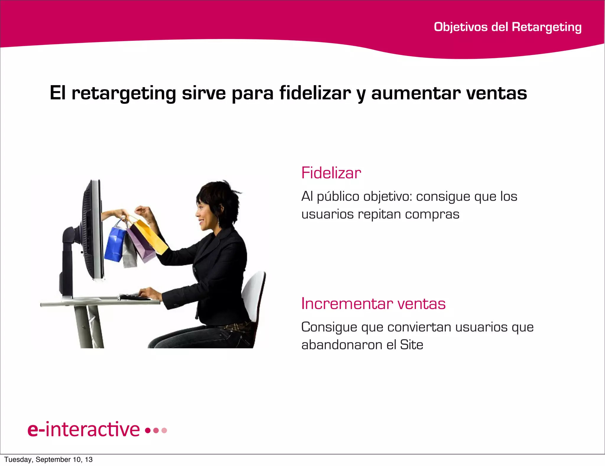 Objetivos del Retargeting

El retargeting sirve para fidelizar y aumentar ventas

Fidelizar
Al público objetivo: consigue que los
usuarios repitan compras

Incrementar ventas
Consigue que conviertan usuarios que
abandonaron el Site

Tuesday, September 10, 13

 