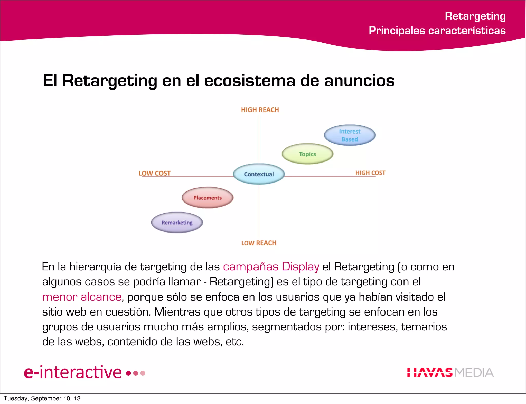 Retargeting
Principales características

El Retargeting en el ecosistema de anuncios

En la hierarquía de targeting de las campañas Display el Retargeting (o como en
algunos casos se podría llamar - Retargeting) es el tipo de targeting con el
menor alcance, porque sólo se enfoca en los usuarios que ya habían visitado el
sitio web en cuestión. Mientras que otros tipos de targeting se enfocan en los
grupos de usuarios mucho más amplios, segmentados por: intereses, temarios
de las webs, contenido de las webs, etc.

Tuesday, September 10, 13

 