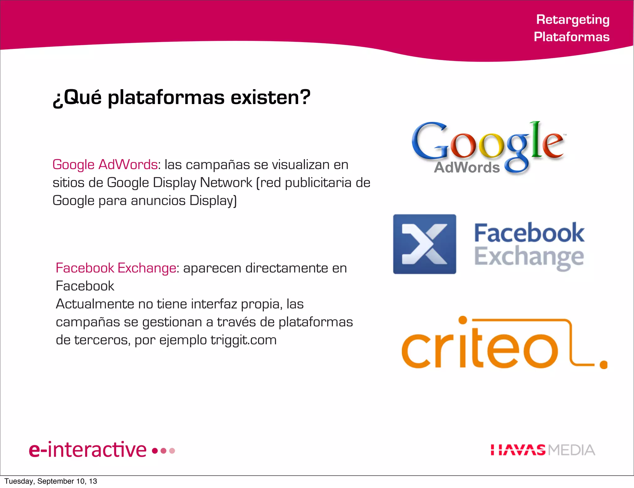Retargeting
Plataformas

¿Qué plataformas existen?
Google AdWords: las campañas se visualizan en
sitios de Google Display Network (red publicitaria de
Google para anuncios Display)

Facebook Exchange: aparecen directamente en
Facebook
Actualmente no tiene interfaz propia, las
campañas se gestionan a través de plataformas
de terceros, por ejemplo triggit.com

Tuesday, September 10, 13

 