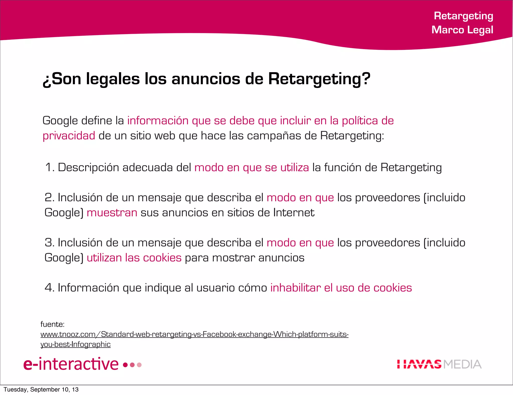 Retargeting
Marco Legal

¿Son legales los anuncios de Retargeting?
Google define la información que se debe que incluir en la política de
privacidad de un sitio web que hace las campañas de Retargeting:
1. Descripción adecuada del modo en que se utiliza la función de Retargeting
2. Inclusión de un mensaje que describa el modo en que los proveedores (incluido
Google) muestran sus anuncios en sitios de Internet
3. Inclusión de un mensaje que describa el modo en que los proveedores (incluido
Google) utilizan las cookies para mostrar anuncios
4. Información que indique al usuario cómo inhabilitar el uso de cookies
fuente:
www.tnooz.com/Standard-web-retargeting-vs-Facebook-exchange-Which-platform-suitsyou-best-Infographic

Tuesday, September 10, 13

 