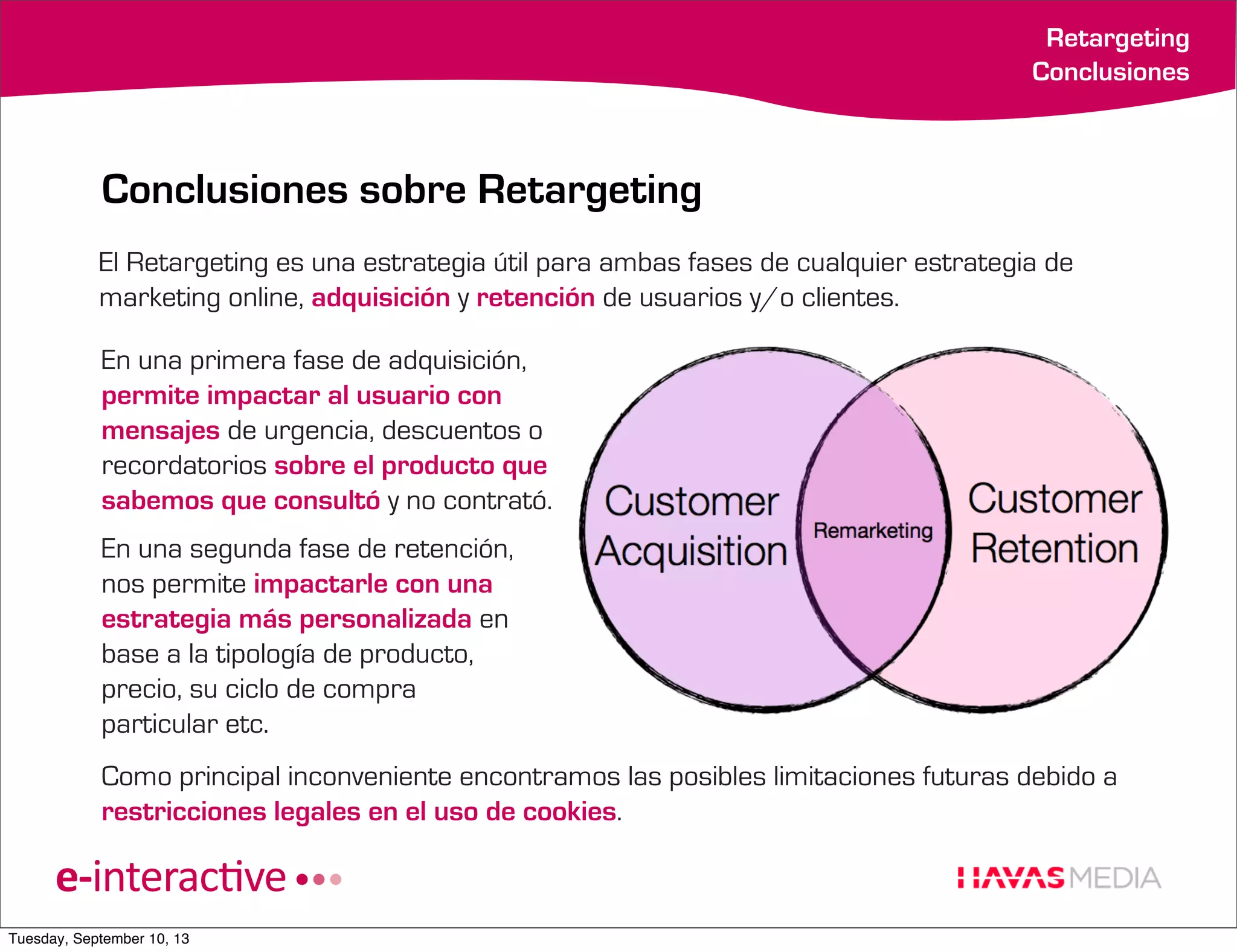 Retargeting
Conclusiones

Conclusiones sobre Retargeting
El Retargeting es una estrategia útil para ambas fases de cualquier estrategia de
marketing online, adquisición y retención de usuarios y/o clientes.
En una primera fase de adquisición,
permite impactar al usuario con
mensajes de urgencia, descuentos o
recordatorios sobre el producto que
sabemos que consultó y no contrató.
En una segunda fase de retención,
nos permite impactarle con una
estrategia más personalizada en
base a la tipología de producto,
precio, su ciclo de compra
particular etc.
Como principal inconveniente encontramos las posibles limitaciones futuras debido a
restricciones legales en el uso de cookies.

Tuesday, September 10, 13

 