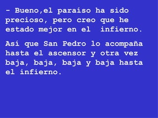 - Bueno,el paraíso ha sido precioso, pero creo que he estado mejor en el  infierno. Así que San Pedro lo acompaña hasta el ascensor y otra vez baja, baja, baja y baja hasta el infierno. 