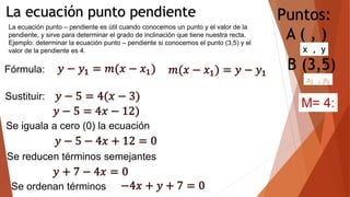 La ecuación punto pendiente
La ecuación punto – pendiente es útil cuando conocemos un punto y el valor de la
pendiente, y sirve para determinar el grado de inclinación que tiene nuestra recta.
Ejemplo: determinar la ecuación punto – pendiente si conocemos el punto (3,5) y el
valor de la pendiente es 4.
Fórmula:
Sustituir:
Se iguala a cero (0) la ecuación
Se reducen términos semejantes
Puntos:
A ( , )
B (3,5)
Se ordenan términos
M= 4:
 