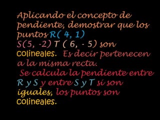 Aplicando el concepto de
pendiente, demostrar que los
puntos R( 4, 1)
S(5, -2) T ( 6, - 5) son
colineales. Es decir pertenecen
a la misma recta.
 Se calcula la pendiente entre
R y S y entre S y T si son
iguales, los puntos son
colineales.
 