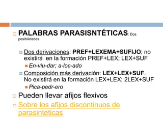  PALABRAS PARASISNTÉTICAS: Dos
posibilidades
 Dos derivaciones: PREF+LEXEMA+SUFIJO; no
existirá en la formación PREF+LEX; LEX+SUF
 En-viu-dar; a-loc-ado
 Composición más derivación: LEX+LEX+SUF.
No existirá en la formación LEX+LEX; 2LEX+SUF
 Pica-pedr-ero
 Pueden llevar afijos flexivos
 Sobre los afijos discontinuos de
parasintéticas
 