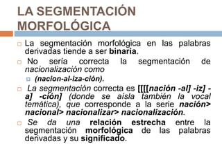 LA SEGMENTACIÓN
MORFOLÓGICA
 La segmentación morfológica en las palabras
derivadas tiende a ser binaria.
 No sería correcta la segmentación de
nacionalización como
 (nacion-al-iza-ción).
 La segmentación correcta es [[[[nación -al] -iz] -
a] -ción] (donde se aísla también la vocal
temática), que corresponde a la serie nación>
nacional> nacionalizar> nacionalización.
 Se da una relación estrecha entre la
segmentación morfológica de las palabras
derivadas y su significado.
 